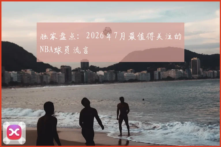 独家盘点:2026年7月最值得关注的NBA球员流言