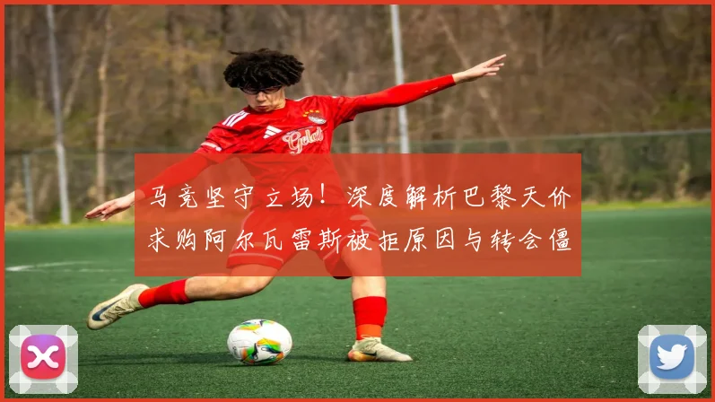 马竞坚守立场！深度解析巴黎天价求购阿尔瓦雷斯被拒原因与转会僵局