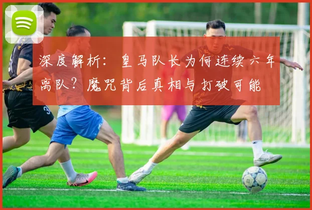 深度解析：皇马队长为何连续六年离队？魔咒背后真相与打破可能