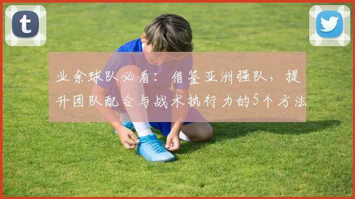 业余球队必看：借鉴亚洲强队，提升团队配合与战术执行力的5个方法
