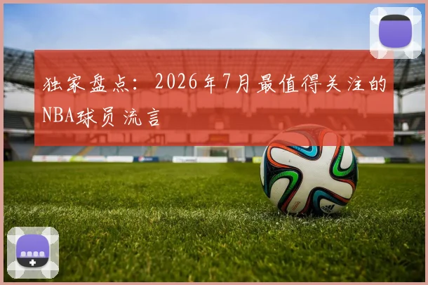 独家盘点：2026年7月最值得关注的NBA球员流言