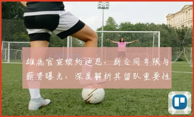 雄鹿官宣续约迪恩，新合同年限与薪资曝光，深度解析其留队重要性