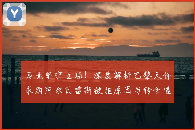 马竞坚守立场!深度解析巴黎天价求购阿尔瓦雷斯被拒原因与转会僵局